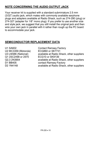 Page 10FR-220 • 10 
NOTE CONCERNING THE AUDIO OUTPUT JACK 
 
Your receiver kit is supplied with a standard subminiature 2.5 mm 
(3/32”) audio jack, which mates with commonly available earphone 
plugs and adapters available at Radio Shack, such as 274-290 (plug) or 
274-327 (adapter for 1/8” mono plug). If you prefer to use another size 
and style jack, we suggest that you still install the original jack and then 
wire your own jack in parallel with it rather than rough up the PC board 
to accommodate your jack....