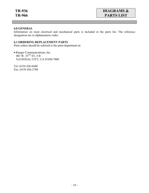 Page 19 - 19 -
TR-936 
TR-966  DIAGRAMS & 
PARTS LIST 
 
 
 
6.0 GENERAL 
Information on most electrical and mechanical parts is included in the parts list. The reference 
designators are in alphanumeric order. 
 
6.1 ORDERING REPLACEMENT PARTS 
Parts orders should be referred to the parts department at: 
 
• Ranger Communications, Inc. 
   401 W. 35
TH ST, # B 
   NATIONAL CITY, CA 91950-7909 
 
Tel: (619) 426-6440 
Fax: (619) 426-3788
 
 
 
 
 
 
 
 
 
 
 
 
 
 
 
 
 
 
 
 
 
 
 
 
 
 
    
  