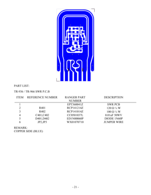 Page 21 - 21 -
  
PART LIST: 
 
TR-936 / TR-966 SWR P.C.B 
 
ITEM  REFERENCE NUMBER  RANGER PART 
NUMBER DESCRIPTION 
1   EPT360041Z  SWR PCB 
2 R401  RCP141214Z 
120 Ω ¼ W 
3 R402  RCP141014Z 
100 Ω ¼ W 
4 C401,C402  CC0501037L  0.01uF 50WV 
5 D401,D402  ED1N00060P  DIODE 1N60P 
6 JP2,JP3  WX01070710  JUMPER WIRE 
 
REMARK: 
COPPER SIDE (BLUE) 
 
 
 
 
 
 
 
 
 
 
 
 
 
 
  