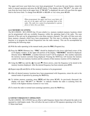 Page 13 - 13 - The upper and lower scan limits have now been programmed. To activate the scan feature, return the 
radio to manual operation and press the SCAN button. If the display shows “SCAN+”, the radio will 
scan from the lower limit to the upper limit. If “SCAN-” is displayed, the unit will scan from the upper 
limit to the lower limit. To change from SCAN+ to SCAN- or vice versa, press SCAN. 
 
 
NOTE 
When programmed, the upper and lower scan limits will 
also act as the upper and lower operating...