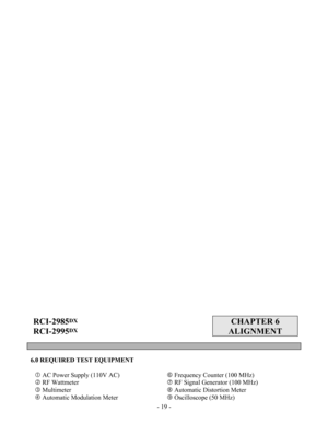 Page 19 - 19 -
 
 
 
 
 
 
 
 
 
 
 
 
 
 
 
 
 
 
 
 
 
 
 
 
 
 
 
 
 
 
 
 
 
 
 
 
 
 
 
 
 
 
 
 
 
 
 
 
 
 
 
 
 
 
 
 
 
 
 
RCI-2985DX 
RCI-2995
DX  
 
CHAPTER 6 
ALIGNMENT 
 
 
 
6.0 REQUIRED TEST EQUIPMENT 
 
c AC Power Supply (110V AC) 
d RF Wattmeter 
e Multimeter 
f Automatic Modulation Meter h Frequency Counter (100 MHz) 
i RF Signal Generator (100 MHz)   
j Automatic Distortion Meter 
k Oscilloscope (50 MHz)  