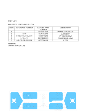 Page 44 - 44 -  
 
 
 
 
 
 
 
PART LIST: 
 
RCI-2995DX POWER INPUT P.C.B 
 
ITEM  REFERENCE NUMBER  RANGER PART 
NUMBER DESCRIPTION 
1    EPTSSB190B  POWER INPUT P.C.B 
2 R190  RCP102254Z 
2.2M Ω 1W 
3 C190,C191,C192,C193  CX0071027Z 
HV DISC 0.001µF 
4 L190,L191  ECCHK16098 
CHOKE COIL 6.8µH 
5 A,B,C,D,E,F,G,H,I,J,K  GZZZ50011Z  C PIN 
 
REMARK: 
COPPER SIDE (BLUE) 
 
 
 
 
 
 
 
 
 
 
 
 
 
 
 
 
 
 
 
 
 
 
 
 
 
 
 
 
 
  