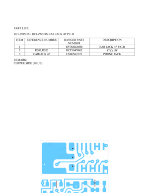 Page 48 - 48 -  
 
 
 
 
 
PART LIST: 
 
RCI-2985DX / RCI-2995DX EAR JACK 4P P.C.B 
 
ITEM  REFERENCE NUMBER  RANGER PART 
NUMBER DESCRIPTION 
1    EPTSSB200B  EAR JACK 4P P.C.B 
2 R201,R202  RCP104704Z 
47 Ω 1W 
3  EARJACK 4P  EX06N41221  PHONE JACK 
 
REMARK: 
COPPER SIDE (BLUE) 
 
 
 
 
 
 
 
 
 
 
 
 
 
 
 
 
 
 
 
 
 
 
 
 
 
 
 
 
 
 
 
 
 
  