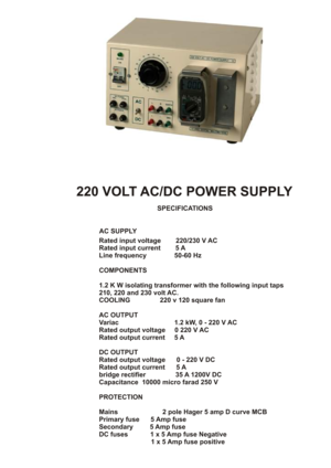 Page 2AC SUPPLYRated input voltage        220/230 V AC
Rated input current        5 A
Line frequency               50-60 Hz
COMPONENTS1.2 K W isolating transformer with the following input taps 
210, 220 and 230 volt AC. 
COOLING                220 v 120 square fan
AC OUTPUT
Variac                              1.2 kW, 0 - 220 V AC 
Rated output voltage     0 220 V AC
Rated output current     5 A
DC OUTPUT
Rated output voltage      0 - 220 V DCRated output current      5 A
bridge rectifier                35 A...