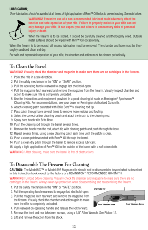 Page 12LUBRICATION:
Over-lubrication shouldbe avoided at all times. A light application of Rem™ Oil helps to prevent rusting. See note below.
WARNING!
Excessive use of a non-recommended lubricant could adversely affect the
function and safe operation of your rifle. Failure to properly maintain your rifle can not
only damage your rifle, it can expose you and others to unnecessary risks of personal
injury or death.
When the firearm is to be stored, it should be carefully cleaned and thoroughly oiled. Outside...