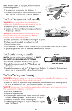 Page 13NOTE:The action has two (2) major parts, the receiver assembly
and the housing assembly.
7. Tap out assembly pin from either side. See Picture 13.
8. Rotate the housing downward, pivoting around front of housing,
slowly separating the housing from the receiver. See Picture 13.
To Clean The Receiver/Barrel Assembly
WARNING! Excessive use of a non-recommended lubricant
could adversely affect the function and safe operation of your rifle.
1. Remove two guide rail screws from rear of receiver.
2. Cycle bolt...