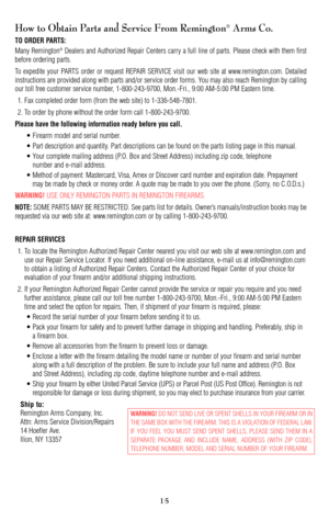 Page 15How to Obtain Parts and Service From Remington®Arms Co. 
TO ORDER PARTS:
Many Remington®Dealers and Authorized Repair Centers carry a full line of parts. Please check with them first
before ordering parts.
To expedite your PARTS order or request REPAIR SERVICE visit our web site at www.remington.com. Detailed
instructions are provided along with parts and/or service order forms. You may also reach Remington by calling
our toll free customer service number, 1-800-243-9700, Mon.-Fri., 9:00 AM-5:00 PM...