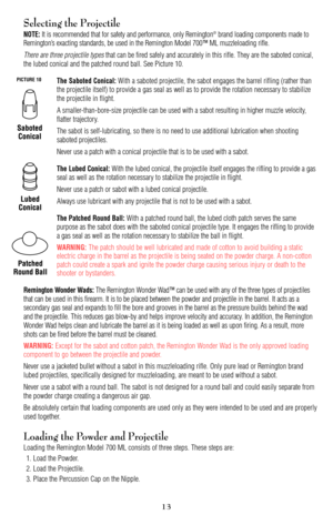 Page 1313
Selecting the Projectile
NOTE:It is recommended that for safety and performance, only Remington®brand loading components made to
Remington’s exacting standards, be used in the Remington Model 700™ ML muzzleloading rifle.
There are three projectile typesthat can be fired safely and accurately in this rifle. They are the saboted conical,
the lubed conical and the patched round ball. See Picture 10.
The Saboted Conical:With a saboted projectile, the sabot engages the barrel rifling (rather than
the...