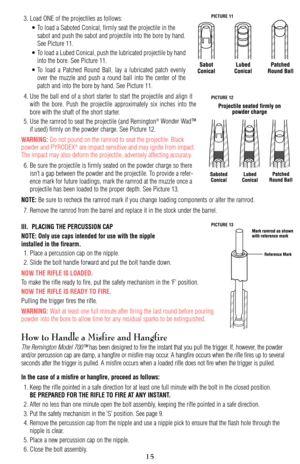 Page 153. Load ONE of the projectiles as follows:
• To load a Saboted Conical, firmly seat the projectile in the
sabot and push the sabot and projectile into the bore by hand.
See Picture 11.
• To load a Lubed Conical, push the lubricated projectile by hand
into the bore. See Picture 11.
• To load a Patched Round Ball, lay a lubricated patch evenly
over the muzzle and push a round ball into the center of the
patch and into the bore by hand. See Picture 11.
4. Use the ball end of a short starter to start the...