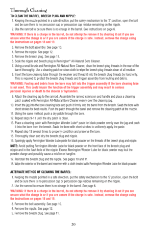 Page 20Thorough Cleaning
TO CLEAN THE BARREL, BREECH PLUG AND NIPPLE:
1. Keeping the muzzle pointed in a safe direction, put the safety mechanism to the ‘S’ position, open the bolt
and be sure there is no percussion cap or percussion cap residue remaining on the nipple.
2. Use the ramrod to be sure there is no charge in the barrel. See instructions on page 6.
WARNING: If there is a charge in the barrel, do not attempt to remove it by shooting it out if you are
unsure what the charge is or if you are unsure if...