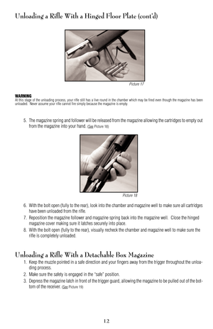 Page 12Unloading a Rifle With a Hinged Floor Plate (cont’d)
WARNINGAt this stage of the unloading process, your rifle still has a live round in the chamber which may be fired even though the magazine has been
unloaded.  Never assume your rifle cannot fire simply because the magazine is empty.
5. The magazine spring and follower will be released from the magazine allowing the cartridges to empty out
from the magazine into your hand. 
(SeePicture 18)
6. With the bolt open (fully to the rear), look into the...