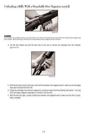 Page 13Unloading a Rifle With a Detachable Box Magazine (cont’d)
WARNINGAt this stage in the unloading process, your rifle still has a live round in the chamber which may be fired even though the box magazine has
been removed.  Never assume your rifle cannot fire simply because the box magazine has been removed.
4. Lift the bolt handle and pull the bolt fully to the rear to remove the cartridge from the chamber.
(SeePicture 20)
5. With the bolt open (fully to the rear), look into the chamber and magazine well...