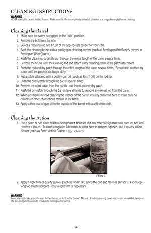 Page 1415
Picture 21
CLEANING INSTRUCTIONS
WARNINGNEVER attempt to clean a loaded firearm.  Make sure the rifle is completely unloaded (chamber and magazine empty) before cleaning.
Cleaning the Barrel
1. Make sure the safety is engaged in the “safe” position.
2. Remove the bolt from the rifle.
3. Select a cleaning rod and brush of the appropriate caliber for your rifle.
4. Soak the cleaning brush with a quality gun cleaning solvent (such as Remington BriteBore® solvent or 
Remington Bore Cleaner).
5. Push the...