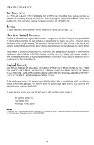 Page 15PARTS & SERVICE
To Order Parts
ALL PARTS ARE SUBJECT TO A $10.00 CHARGE FOR SHIPPING AND HANDLING.  Some parts are restricted and
may only be installed by returning the rifle to us.  When ordering parts, please state the Model, Caliber, Serial
Number, and Finish Color when ordering.  For parts information, call (321)6391432.
Service
To obtain information about returning your rifle for service or repairs, call (321)6391432.
One Year Limited Warranty
This rifle is warranted to the original retail customer...