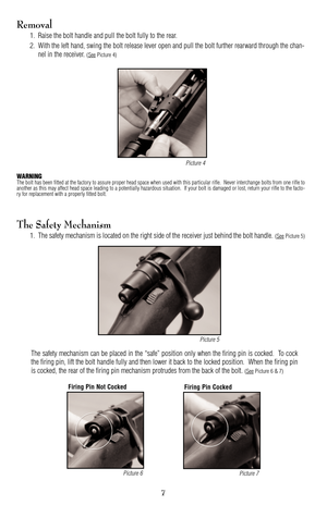 Page 77
Removal
1. Raise the bolt handle and pull the bolt fully to the rear.
2. With the left hand, swing the bolt release lever open and pull the bolt further rearward through the chan
nel in the receiver. 
(SeePicture 4)
WARNINGThe bolt has been fitted at the factory to assure proper head space when used with this particular rifle.  Never interchange bolts from one rifle to
another as this may affect head space leading to a potentially hazardous situation.  If your bolt is damaged or lost, return your rifle...