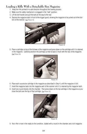 Page 10Loading a Rifle With a Detachable Box Magazine
1. Keep the rifle pointed in a safe direction throughout the loading process.
2. Make sure the safety mechanism is engaged in the “safe” position.
3. Lift the bolt handle and pull the bolt all the way to the rear.
4. Depress the magazine latch in front of the trigger guard, allowing the magazine to be pulled out of the bot
tom of the receiver. 
(SeePicture 13)
5. Place a cartridge on top of the follower of the magazine and press down on the cartridge until...