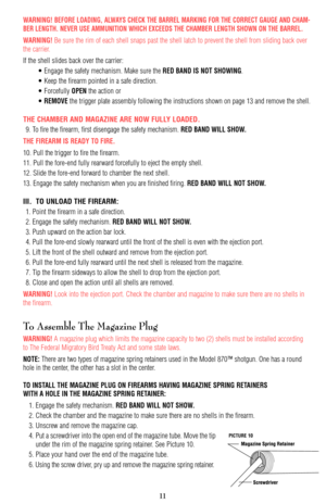 Page 11WARNING! BEFORE LOADING, ALWAYS CHECK THE BARREL MARKING FOR THE CORRECT GAUGE AND CHAM-
BER LENGTH. NEVER USE AMMUNITION WHICH EXCEEDS THE CHAMBER LENGTH SHOWN ON THE BARREL.
WARNING! Be sure the rim of each shell snaps past the shell latch to prevent the shell from sliding back over
the carrier.
If the shell slides back over the carrier:
• Engage the safety mechanism. Make sure the 
RED BAND IS NOT SHOWING.
• Keep the firearm pointed in a safe direction.
• Forcefully 
OPENthe action or 
• 
REMOVEthe...