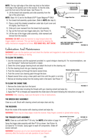 Page 13NOTE:The top right edge of the slide may bind on the bottom
front edge of the ejection port in the receiver. To free the slide,
push the front end of the bolt down. See Picture 15.
9. Lift the breech bolt assembly and slide assembly from the
rear of the action bars.
NOTE:Steps 10-12 are for the Model 870™ Super Magnum™ ONLY.
10. Turn breech bolt assembly upside down. (Refer to 
NOTEafter step 8.)
11. Place a small thin-bladed screwdriver under tab of port cover and
lift slightly. See Picture 16.
12....