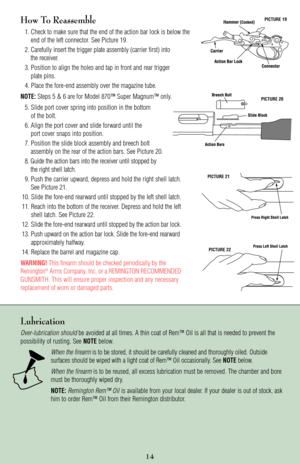 Page 14PICTURE 19
PICTURE 20
PICTURE 21
PICTURE 22
How To Reassemble
1. Check to make sure that the end of the action bar lock is below the
end of the left connector. See Picture 19.
2. Carefully insert the trigger plate assembly (carrier first) into 
the receiver.
3. Position to align the holes and tap in front and rear trigger 
plate pins.
4. Place the fore-end assembly over the magazine tube.
NOTE:Steps 5 & 6 are for Model 870™ Super Magnum™ only.
5. Slide port cover spring into position in the bottom
of the...