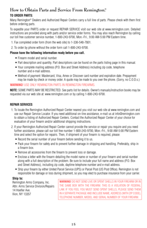 Page 15How to Obtain Parts and Service From Remington.®
TO ORDER PARTS:
Many Remington®Dealers and Authorized Repair Centers carry a full line of parts. Please check with them first
before ordering parts.
To expedite your PARTS order or request REPAIR SERVICE visit our web site at www.remington.com. Detailed
instructions are provided along with parts and/or service order forms. You may also reach Remington by calling
our toll free customer service number, 1-800-243-9700, Mon.-Fri., 9:00 AM-5:00 PM Eastern time....