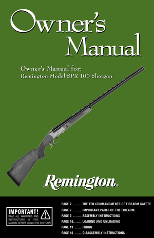 Page 11
Ow ner
’s
Manual
Ow ner
’s
Manual
Owner’s Manual for: Owner’s Manual for:
Remington Model SPR 100 Shotgun
PAGE 2 ........THE TEN COMMANDMENTS OF FIREARM SAFETY
PAGE 7 ........IMPORTANT PARTS OF THE FIREARM 
PAGE 9 ........ASSEMBLY INSTRUCTIONSPAGE 10........LOADING AND UNLOADING
PAGE 13
......FIRING
PAGE 15
......DISASSEMBLY INSTRUCTIONS
Remington Model SPR 100 Shotgun
IMPORTANT!READ ALL WARNINGS AND
INSTRUCTIONS IN THIS
MANUAL BEFORE USING THIS SHOT
GUN          