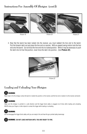 Page 1111
Instructions For Assembly Of Shotgun  (cont’d)
4. Now that the barrel has been locked into the receiver, you must reattach the fore end to the barrel.
Pull the forearm latch out and place the fore end on receiver.  With an upward swing motion lock the fore
end onto the barrel.  Do not force the fore end into its locked position.  While it may be necessary to push
the latch into its final flat position, never force the latch into position.  (See 
Picture 22).
Loading and Unloading Your Shotgun
WARNING...