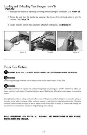 Page 13Loading and Unloading Your Shotgun  (cont’d)
TO UNLOAD:
1. Break open the shotgun by depressing the locking lever and tipping the barrel down.  (See Picture 28).
2. Remove the shell from the chamber by grabbing it by the rim of the shell and pulling it form the
chamber.  (See 
Picture 29).
3. Visually check the barrel to make sure that it is free from obstructions.  (See 
Picture 30).
Firing Your Shotgun
WARNING: NEVER LOAD A CARTRIDGE INTO THE CHAMBER UNTIL YOU ARE READY TO FIRE THE SHOTGUN.
WARNING
Do...