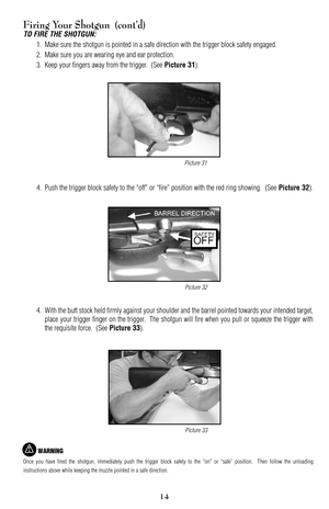 Page 1415
Firing Your Shotgun  (cont’d)
TO FIRE THE SHOTGUN:
1. Make sure the shotgun is pointed in a safe direction with the trigger block safety engaged.
2. Make sure you are wearing eye and ear protection.
3. Keep your fingers away from the trigger.  (See 
Picture 31).
4. Push the trigger block safety to the “off” or “fire” position with the red ring showing.  (See 
Picture 32).
4.With the butt stock held firmly against your shoulder and the barrel pointed towards your intended target,
place your trigger...