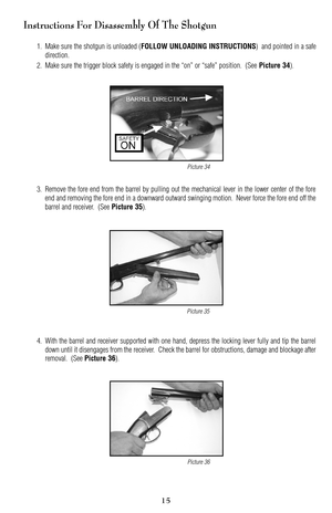 Page 15Instructions For Disassembly Of The Shotgun
1. Make sure the shotgun is unloaded (FOLLOW UNLOADING INSTRUCTIONS)  and pointed in a safe
direction.
2. Make sure the trigger block safety is engaged in the “on” or “safe” position.  (See 
Picture 34).
3. Remove the fore end from the barrel by pulling out the mechanical lever in the lower center of the fore
end and removing the fore end in a downward outward swinging motion.  Never force the fore end off the
barrel and receiver.  (See 
Picture 35).
4. With...