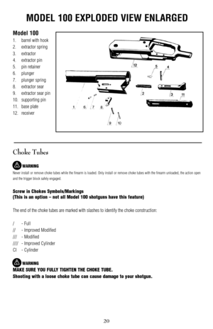 Page 20MODEL 100 EXPLODED VIEW ENLARGED
Model 100
1. barrel with hook
2. extractor spring
3. extractor
4. extractor pin
5. pin retainer
6. plunger
7. plunger spring
8. extractor sear
9. extractor sear pin
10. supporting pin
11. base plate 
12. receiver
Choke Tubes
WARNING
Never install or r
emove choke tubes while the firearm is loaded. Only install or remove choke tubes with the firearm unloaded, the action open
and the trigger block safely engaged.
Screw in Chokes Symbols/Markings
(This is an option – not all...