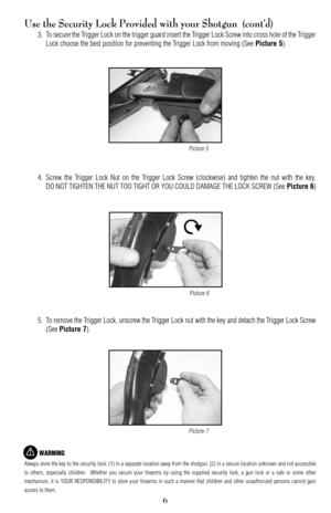 Page 67
6
Use the Security Lock Provided with your Shotgun  (cont’d)
3. To secure the Trigger Lock on the trigger guard insert the Trigger Lock Screw into cross hole of the Trigger
Lock choose the best position for preventing the Trigger Lock from moving (See 
Picture 5).
4. Screw the Trigger Lock Nut on the Trigger Lock Screw (clockwise) and tighten the nut with the key.
DO NOT TIGHTEN THE NUT TOO TIGHT OR YOU COULD DAMAGE THE LOCK SCREW (See 
Picture 6)
5. To remove the Trigger Lock, unscrew the Trigger Lock...