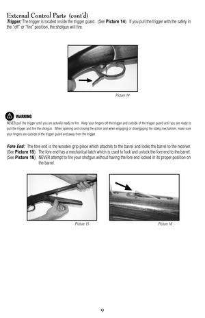 Page 99
External Control Parts  (cont’d)
Trigger:The trigger is located inside the trigger guard.  (See Picture 14).  If you pull the trigger with the safety in
the “off” or “fire” position, the shotgun will fire.
WARNING
NEVER pull the trigger until you are actually ready to fire.  Keep your fingers off the trigger and outside of the trigger guard until you are ready to
pull the trigger and fire the shotgun.  When opening and closing the action and when engaging or disengaging the safety mechanism, make sure...