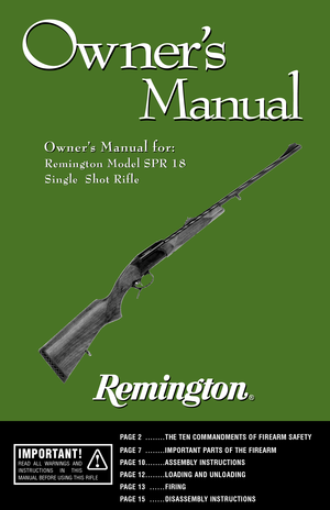Page 11
Ow ner
’s
Manual
Ow ner
’s
Manual
Owner’s Manual for: Owner’s Manual for:
Remington Model SPR 18  
Single  Shot Rifle
PAGE 2 ........THE TEN COMMANDMENTS OF FIREARM SAFETY
PAGE 7 ........IMPORTANT PARTS OF THE FIREARM 
PAGE 10........ASSEMBLY INSTRUCTIONSPAGE 12........LOADING AND UNLOADING
PAGE 13
......FIRING
PAGE 15
......DISASSEMBLY INSTRUCTIONS
Remington Model SPR 18  
Single  Shot Rifle
IMPORTANT!READ ALL WARNINGS AND
INSTRUCTIONS IN THIS
MANUAL BEFORE USING THIS RIFLE 