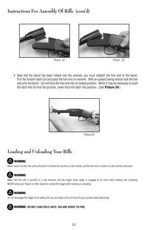 Page 1111
Instructions For Assembly Of Rifle  (cont’d)
4.Now that the barrel has been locked into the receiver, you must reattach the fore end to the barrel.
Pull the forearm latch out and place the fore end on receiver.  With an upward swing motion lock the fore
end onto the barrel.  Do not force the fore end into its locked position.  While it may be necessary to push
the latch into its final flat position, never force the latch into position.  (See 
Picture 24.)
Loading and Unloading Your Rifle
WARNING
Never...