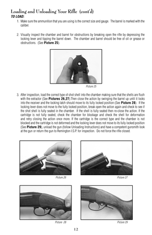 Page 12Loading and Unloading Your Rifle  (cont’d)
TO LOAD:
1. Make sure the ammunition that you are using is the correct size and gauge.  The barrel is marked with the
caliber.
2. Visually inspect the chamber and barrel for obstructions by breaking open the rifle by depressing the
locking lever and tipping the barrel down.  The chamber and barrel should be free of oil or grease or
obstructions.  (See 
Picture 25).
3. After inspection, load the correct type of shot shell into the chamber making sure that the...