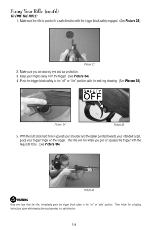 Page 1415
Firing Your Rifle  (cont’d)
TO FIRE THE RIFLE:
1. Make sure the rifle is pointed in a safe direction with the trigger block safety engaged.  (See Picture 33).
2. Make sure you are wearing eye and ear protection.
3. Keep your fingers away from the trigger.  (See 
Picture 34).
4. Push the trigger block safety to the “off” or “fire” position with the red ring showing.  (See 
Picture 35).
5.With the butt stock held firmly against your shoulder and the barrel pointed towards your intended target,
place...