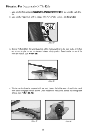 Page 15Directions For Disassembly Of The Rifle
1. Make sure the rifle is unloaded (FOLLOW UNLOADING INSTRUCTIONS)  and pointed in a safe direc
tion.
2. Make sure the trigger block safety is engaged in the “on” or “safe” position.  (See 
Picture 37).
3. Remove the forend from the barrel by pulling out the mechanical lever in the lower center of the fore
end and removing the fore end in a downward outward swinging motion.  Never force the fore end off the
barrel and receiver.  (See 
Picture 38).
4. With the...