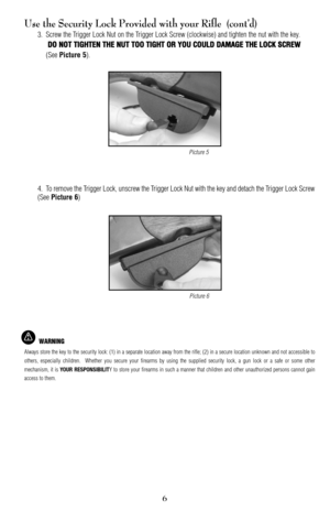 Page 66
Use the Security Lock Provided with your Rifle  (cont’d)
3. Screw the Trigger Lock Nut on the Trigger Lock Screw (clockwise) and tighten the nut with the key.
DDOO NNOOTT TTIIGGHHTTEENN TTHHEE NNUUTT TTOOOO TTIIGGHHTT OORR YYOOUU CCOOUULLDD DDAAMMAAGGEE TTHHEE LLOOCCKK SSCCRREEWW
(See Picture 5).
4. To remove the Trigger Lock, unscrew the Trigger Lock Nut with the key and detach the Trigger Lock Screw
(See 
Picture 6)
WARNING
Always store the key to the security lock: (1) in a separate location away...