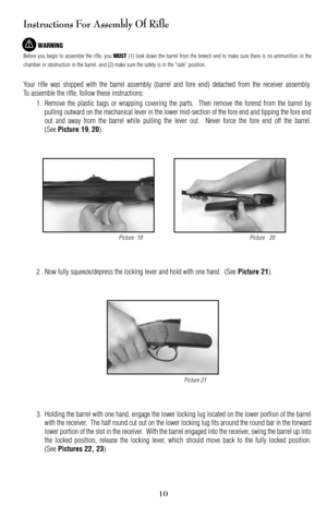 Page 1010
Instructions For Assembly Of Rifle
WARNING
Before you begin to assemble the rifle, you MUST(1) look down the barrel from the breech end to make sure there is no ammunition in the
chamber or obstruction in the barrel, and (2) make sure the safety is in the “safe” position.
Your rifle was shipped with the barrel assembly (barrel and fore end) detached from the receiver assembly.
To assemble the rifle, follow these instructions:
1. Remove the plastic bags or wrapping covering the parts.  Then remove the...