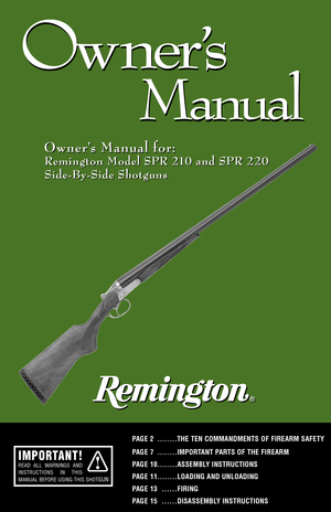 Page 11
Ow ner
’s
Manual
Ow ner
’s
Manual
Owner’s Manual for: Owner’s Manual for:
Remington Model SPR 210 and SPR 220
SideBySide Shotguns
PAGE 2 ........THE TEN COMMANDMENTS OF FIREARM SAFETY
PAGE 7 ........IMPORTANT PARTS OF THE FIREARM 
PAGE 10........ASSEMBLY INSTRUCTIONSPAGE 11........LOADING AND UNLOADING
PAGE 13
......FIRING
PAGE 15
......DISASSEMBLY INSTRUCTIONS
Remington Model SPR 210 and SPR 220
SideBySide Shotguns
IMPORTANT!READ ALL WARNINGS AND
INSTRUCTIONS IN THIS
MANUAL BEFORE USING THIS SHOT
GUN...