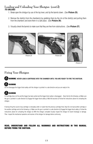 Page 13Loading and Unloading Your Shotgun  (cont’d)
TO UNLOAD:
1. Break open the shotgun by use of the top lever, and tip the barrels down.  (See Picture 25).
2. Remove the shell(s) from the chamber(s) by grabbing them by the rim of the shell(s) and pulling them
from the chambers and store them in a safe place.  (See 
Picture 26).
3. Visually check the barrels to make sure that they are free from obstructions.  (See 
Picture 27).
Firing Your Shotgun
WARNING: NEVER LOAD A CARTRIDGE INTO THE CHAMBER UNTIL YOU ARE...