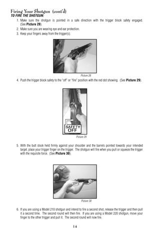 Page 1415
14
Firing Your Shotgun  (cont’d)
TO FIRE THE SHOTGUN:
1. Make sure the shotgun is pointed in a safe direction with the trigger block safety engaged.
(See 
Picture 28).
2. Make sure you are wearing eye and ear protection.
3. Keep your fingers away from the trigger(s).
4. Push the trigger block safety to the “off” or “fire” position with the red dot showing.  (See 
Picture 29).
5.With the butt stock held firmly against your shoulder and the barrels pointed towards your intended
target, place your...