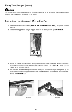 Page 15Firing Your Shotgun  (cont’d)
WARNING
Once you have fired the shotgun, immediately push the trigger block safety to the “on” or “safe” position.  Then follow the unloading
instructions above while keeping the muzzle pointed in a safe direction.
Instructions For Disassembly Of The Shotgun
1. Make sure the shotgun is unloaded (FOLLOW UNLOADING INSTRUCTIONS)  and pointed in a safe
direction.
2. Make sure the trigger block safety is engaged in the “on” or “safe” position.  (See 
Picture 34).
3. Remove the...