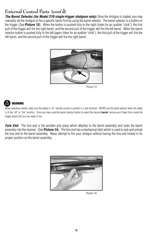 Page 99
External Control Parts  (cont’d)
The Barrel Selector (for Model 210 singletrigger shotguns only):Once the shotgun is loaded, you may
manually set the shotgun to fire a specific barrel first by using the barrel selector.  The barrel selector is a button on
the trigger. (See 
Picture 13).  When the button is pushed fully to the right (listen for an audible “click”), the first
pull of the trigger will fire the right barrel, and the second pull of the trigger will fire the left barrel.  When the barrel...