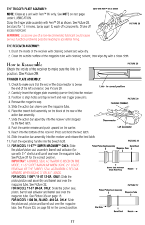 Page 17THE TRIGGER PLATE ASSEMBLY:
NOTE:
Clean as a unit with Rem™ Oil only. See NOTEon next page
under LUBRICATION.
Spray the trigger plate assembly with Rem™ Oil as shown. See Picture 28.
Let stand for 15 minutes. Spray again to wash off components. Shake off
excess lubricant. 
WARNING:Excessive use of a non-recommended lubricant could cause
serious function problems possibly leading to accidental firing. 
THE RECEIVER ASSEMBLY:
1. Brush the inside of the receiver with cleaning solvent and wipe dry. 
2. Clean...