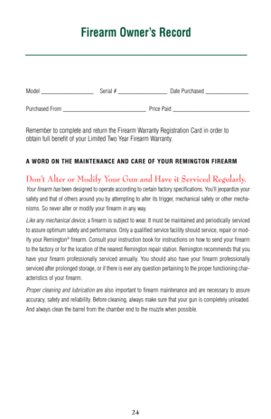 Page 2424
Model _________________ Serial # ________________  Date Purchased ______________
Purchased From ___________________________ Price Paid _________________________
Remember to complete and return the Firearm Warranty Registration Card in order to 
obtain full benefit of your Limited Two Year Firearm Warranty.
A WORD ON THE MAINTENANCE AND CARE OF YOUR REMINGTON FIREARM
Don’t Alter or Modify Your Gun and Have it Serviced Regularly.
Your firearm hasbeen designed to operate according to certain factory...