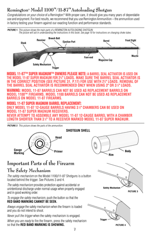 Page 7Important Parts of the Firearm
The Safety Mechanism
The safety mechanismon the Model 1100/11-87 Shotguns is a button
located behind the trigger. See Pictures 3 and 4.
The safety mechanismprovides protection against accidental or 
unintentional discharge under normal usage when properly engaged 
and in good working order.
To engage the safety mechanism,push the button so that the 
RED BAND MARKING CANNOT BE SEEN.
Always engagethe safety mechanism when the firearm is loaded 
and you do not intend to...