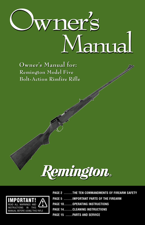 Page 11
Ow ner
’s
Manual
Ow ner
’s
Manual
Owner’s Manual for: Owner’s Manual for:
Remington Model Five
BoltAction Rimfire Rifle
PAGE 2 ........THE TEN COMMANDMENTS OF FIREARM SAFETY
PAGE 5 ........IMPORTANT PARTS OF THE FIREARM 
PAGE 10........OPERATING INSTRUCTIONSPAGE 14........CLEANING INSTRUCTIONS
PAGE 15
......PARTS AND SERVICE
Remington Model Five
BoltAction Rimfire Rifle
IMPORTANT!READ ALL WARNINGS AND
INSTRUCTIONS IN THIS
MANUAL BEFORE USING THIS RIFLE           