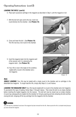 Page 1111
Operating Instructions  (cont’d)
LOADING THE RIFLE: (cont’d)
6. Place each successive cartridge in the magazine as described in Step 4, until the magazine is full.
7. With the bolt still open and to the rear, insert one
round directly into the chamber.  (See 
Picture 13).
8. Close and lower the bolt.  (See 
Picture 14).
The rifle now has a live round in the chamber.
9.Insert the magazine back into the magazine well
of the receiver until it is retained by the
magazine latch.  (See 
Picture 15).
10....