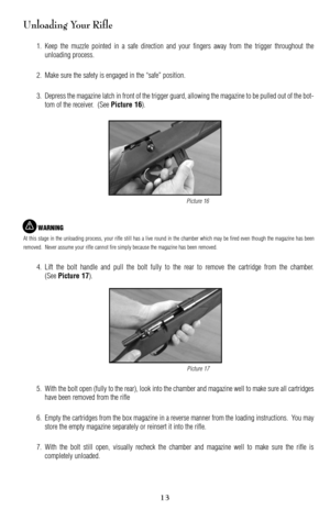 Page 13Unloading Your Rifle
1. Keep the muzzle pointed in a safe direction and your fingers away from the trigger throughout the
unloading process.
2. Make sure the safety is engaged in the “safe” position.
3. Depress the magazine latch in front of the trigger guard, allowing the magazine to be pulled out of the bot
tom of the receiver.  (See 
Picture 16).
WARNING
At this stage in the unloading process, your rifle still has a live round in the chamber which may be fired even though the magazine has been...